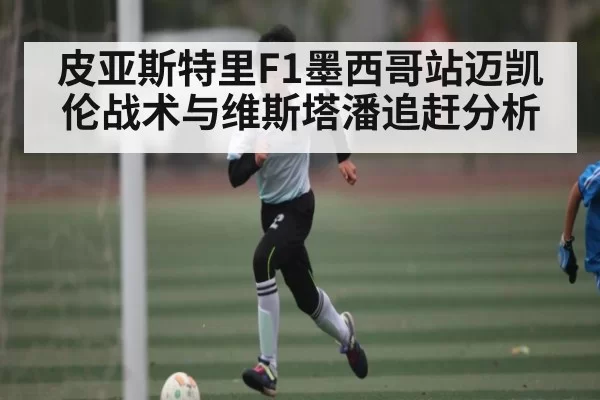 皮亚斯特里F1墨西哥站迈凯伦战术与维斯塔潘追赶分析